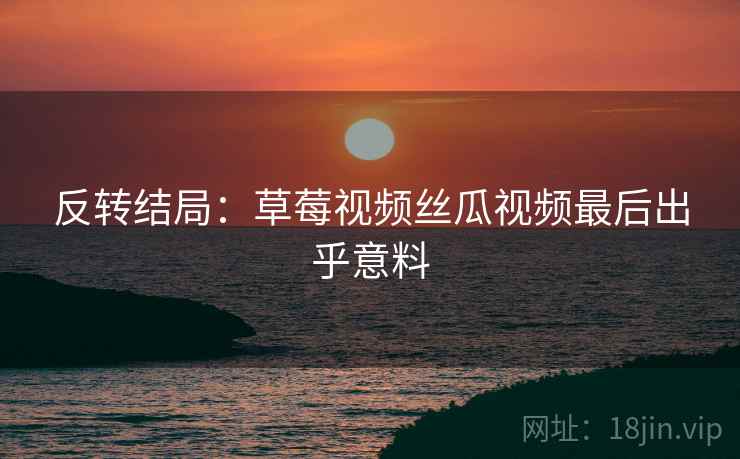 反转结局：草莓视频丝瓜视频最后出乎意料