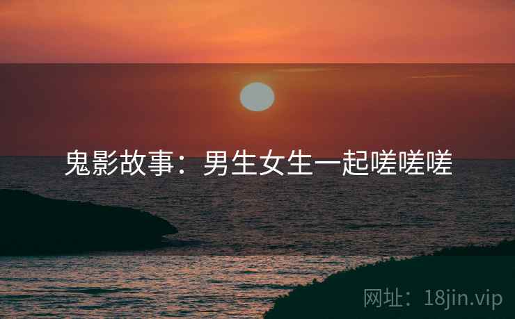 鬼影故事:男生女生一起嗟嗟嗟 鬼影故事:男生女生一起嗟嗟嗟
