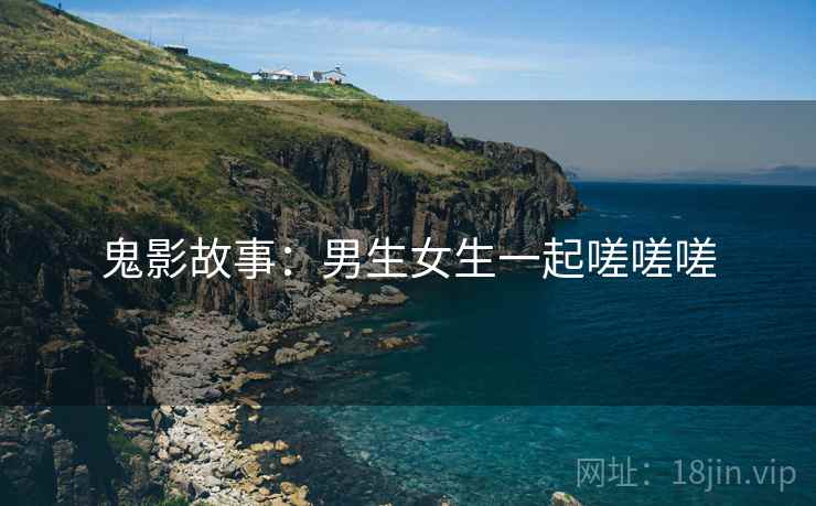 鬼影故事:男生女生一起嗟嗟嗟 鬼影故事:男生女生一起嗟嗟嗟