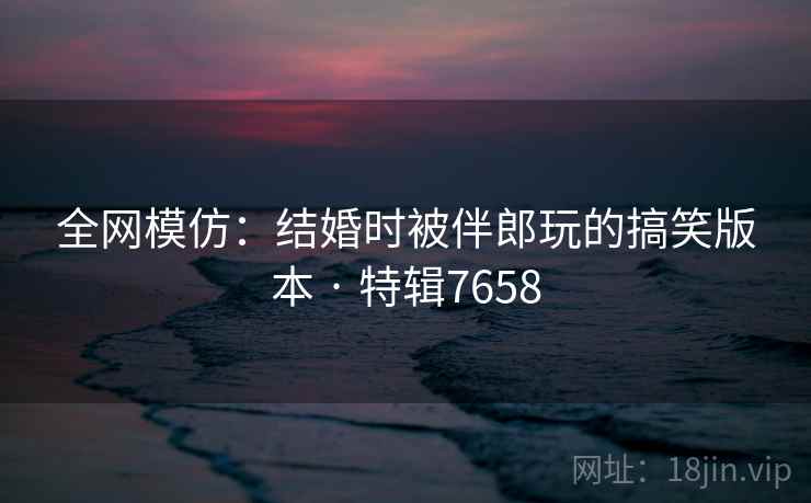 全网模仿：结婚时被伴郎玩的搞笑版本 · 特辑7658