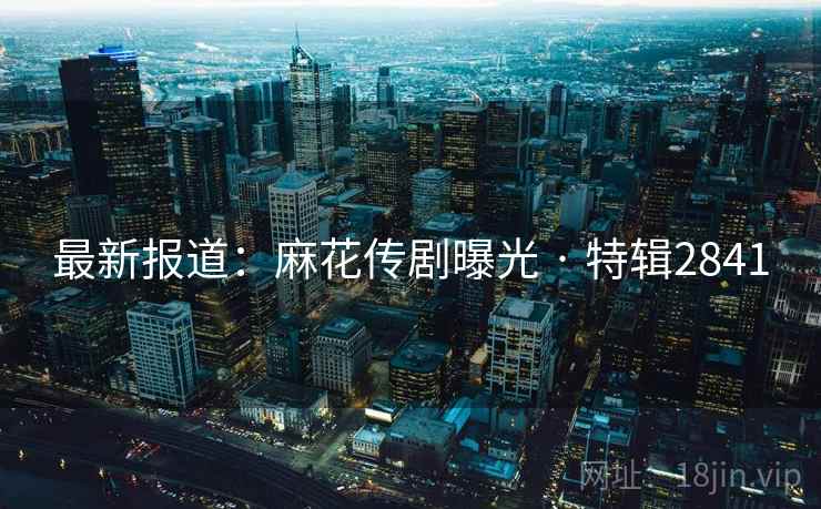 最新报道：麻花传剧曝光 · 特辑2841