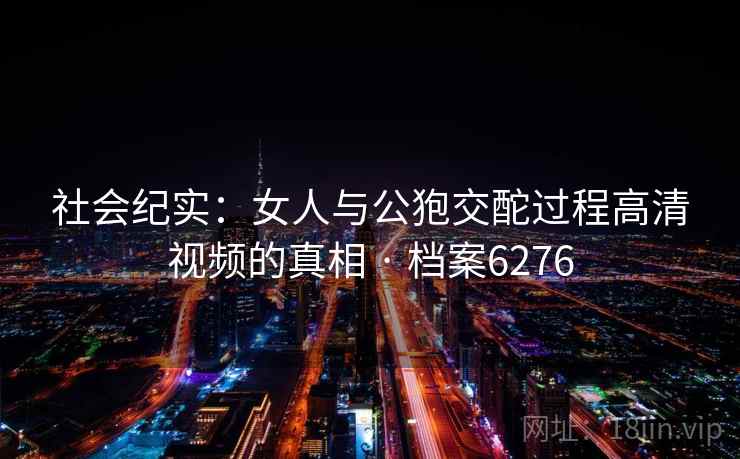 社会纪实：女人与公狍交酡过程高清视频的真相 · 档案6276