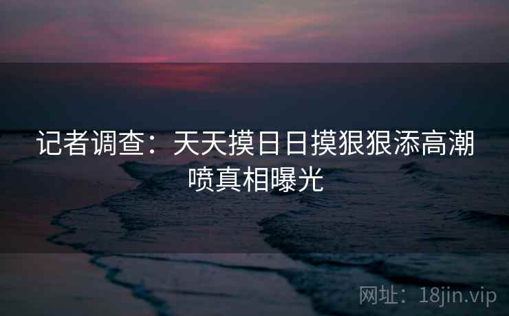 记者调查:天天摸日日摸狠狠添高潮喷真相曝光 记者调查:天天摸日日摸狠狠添高潮喷真相曝光